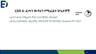 ርዕስ 4: ፈጣን ውሳኔን የሚፈልጉ ሁኔታዎች
•ፈጣን ውሳኔ የሚፈልግ ችግር አጋጥሟችሁ ያውቃል?
•ውሳኔ እንድትወስኑ ያደረጓችሁ ምክንያቶች ምንድናቸው? ውጤቱስ ምን ነበር?
የተሰጠው
ሰዓት 20 ደቂቃ
85
 