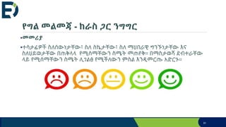 የግል መልመጃ - ከራስ ጋር ንግግር
•መመሪያ
•ተሳታፊዎች ስለሰውነታቸው፣ ስለ ስኬታቸው፣ ስለ ማህበራዊ ግንኙነታቸው እና
ስለህይወታቸው በጠቅላላ የሚሰማቸውን ስሜት መጠየቅ። በማስታወሻ ደብተራቸው
ላይ የሚሰማቸውን ስሜት ሊገልፅ የሚችለውን ምስል እንዲመርጡ አድርጉ።
91
 