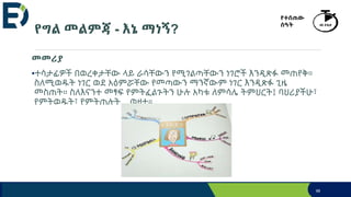 የግል መልምጃ - እኔ ማነኝ?
98
የተሰጠው
ሰዓት 40 ደቂቃ
መመሪያ
•ተሳታፊዎች በወረቀታቸው ላይ ራሳቸውን የሚገልጣቸውን ነገሮች እንዲጽፉ መጠየቅ።
ስለሚወዱት ነገር ወደ አዕምሯቸው የመጣውን ማንኛውም ነገር እንዲጽፉ ጊዜ
መስጠት። ስለእናንተ መፃፍ የምትፈልጉትን ሁሉ አካቱ ለምሳሌ ትምህርት፤ ባህሪያችሁ፣
የምትወዱት፣ የምትጠሉት... ወዘተ።
 