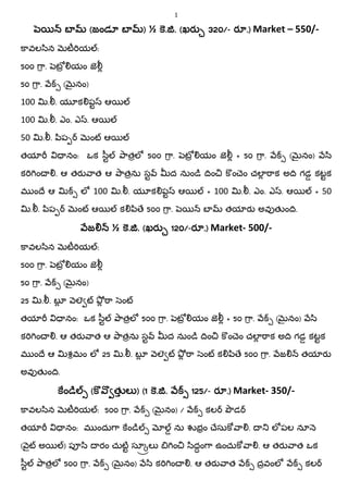 1
బబబబ ((((జండూ బజండూ బజండూ బజండూ బ )))) ½ .... .... ((((ఖరఖరఖరఖర 320320320320////---- రరరర .).).).) Market – 550/-
ావల ిన ట య :
500 ా. ట యం జ
50 ా. ( నం)
100 . . య క ప ఆ
100 . . ఎం. ఎ . ఆ
50 . . ిప ం ఆ
తయ నం: ఒక ీ ాతల 500 ా. ట యం జ + 50 ా. ( నం) ి
క ం . ఆ తర ాత ఆ ాతను స ద నుం ం ం ెం చల ాక అ గడ కటక
మ ం ే ఆ ల 100 . . య క ప ఆ + 100 . . ఎం. ఎ . ఆ + 50
. . ిప ం ఆ క ి ే 500 ా. బ తయ ర అవ త ం .
జజజజ ½ .... .... ((((ఖరఖరఖరఖర 120120120120////----రరరర .).).).) Market- 500/-
ావల ిన ట య :
500 ా. ట యం జ
50 ా. ( నం)
25 . . బ ల ా ం
తయ నం: ఒక ీ ాతల 500 ా. ట యం జ + 50 ా. ( నం) ి
క ం . ఆ తర ాత ఆ ాతను స ద నుం ం ం ెం చల ాక అ గడ కటక
మ ం ే ఆ శమం ల 25 . . బ ల ా ం క ి ే 500 ా. జ తయ ర
అవ త ం .
ంంంం (((( త లత లత లత ల )))) ((((1111 .... .... 125125125125////---- రరరర .).).).) Market- 350/-
ావల ిన ట య : 500 ా. ( నం) / కల డ
తయ నం: మ ందు ా ం ను భం ేసు ా . ల పల నూ
( ౖ అ ) ప ి రం చుట సూ ల ం ిదం ా ఉంచు ా . ఆ తర ాత ఒక
ీ ాతల 500 ా. ( నం) ి క ం . ఆ తర ాత దవంల కల
 