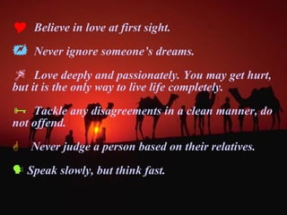 Believe in love at first sight. Never ignore someone’s dreams. Love deeply and passionately. You may get hurt, but it is the only way to live life completely.  Tackle any disagreements in a clean manner, do not offend. Never judge a person based on their relatives. Speak slowly, but think fast. 