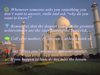 Whenever someone asks you something you don’t want to answer, smile and ask “why do you want to know?” Remember that the deepest love and the greatest achievements are the ones bearing the most risk. Call your mother. If you can’t, at least think of her. Say “Bless you” whenever someone sneezes. If you happen to lose, do not miss the lesson. 