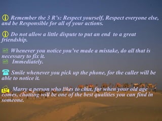Remember the 3 R’s: Respect yourself, Respect everyone else, and be Responsible for all of your actions. Do not allow a little dispute to put an end  to a great friendship. Whenever you notice you’ve made a mistake, do all that is necessary to fix it. Immediately. Smile whenever you pick up the phone, for the caller will be able to notice it. Marry a person who likes to chat, for when your old age comes, chatting will be one of the best qualities you can find in someone. 