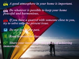 A good atmosphere in your home is important. Do whatever is possible to keep your home peaceful and harmonious. If you have a quarrel with someone close to you, try to solve only the present issue. Do not live in the past. Read between the lines. Share your knowledge. It’s a way of achieving immortality. 