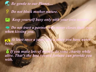 Be gentle to our Planet.... Do not block mother nature. Keep yourself busy only with your own matters. Do not trust a partner who never closes their eyes when kissing you. At least once a year, visit a place you have never been. If you make lots of money, do some charity while alive. That’s the best reward fortune can provide you with. 