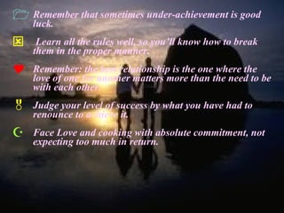 Remember that sometimes under-achievement is good luck. Learn all the rules well, so you’ll know how to break them in the proper manner. Remember: the best relationship is the one where the love of one for another matters more than the need to be with each other. Judge your level of success by what you have had to renounce to achieve it. Face Love and cooking with absolute commitment, not expecting too much in return. 