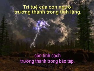Trí tuệ của con người trưởng thành trong tĩnh lặng, còn tính cách  trưởng thành trong bão táp. 