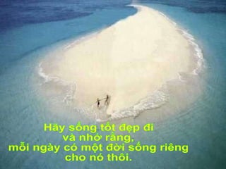 Hãy sống tốt đẹp đi và nhớ rằng, mỗi ngày có một đời sống riêng cho nó thôi. 