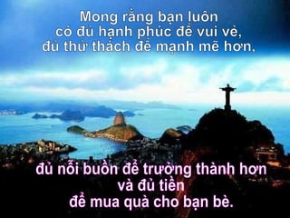 Mong rằng bạn luôn  có đủ hạnh phúc để vui vẻ, đủ thử thách để mạnh mẽ hơn, đủ nỗi buồn để trưởng thành hơn và đủ tiền để mua quà cho bạn bè. 