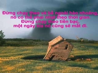Đừng chạy theo vẻ bề ngoài hào nhoáng, nó có thể phai nhạt theo thời gian. Đừng chạy theo tiền bạc, một ngày kia nó cũng sẽ mất đi. 