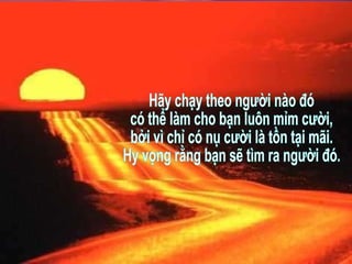 Hãy chạy theo người nào đó có thể làm cho bạn luôn mỉm cười, bởi vì chỉ có nụ cười là tồn tại mãi. Hy vọng rằng bạn sẽ tìm ra người đó. 