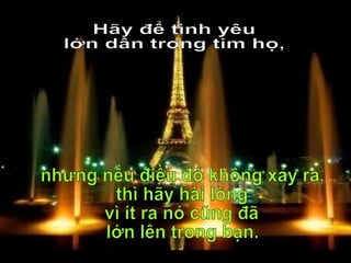 Hãy để tình yêu  lớn dần trong tim họ, nhưng nếu điều đó không xảy ra, thì hãy hài lòng vì ít ra nó cũng đã  lớn lên trong bạn. 