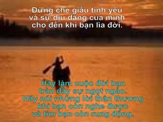 Đừng che giấu tình yêu và sự dịu dàng của mình cho đến khi bạn lìa đời. Hãy làm cuộc đời bạn tràn đầy sự ngọt ngào. Hãy nói những lời thân thương khi bạn còn nghe được và tim bạn còn rung động. 