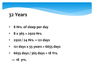 32 Years
• 8 Hrs. of sleep per day
• 8 x 365 = 2920 Hrs.
• 2920 / 24 Hrs. = 121 days
• 121 days x 55 years = 6655 days
• 6655 days / 365 days = 18 Yrs.
18 yrs.