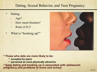 Dating, Sexual Behavior, and Teen Pregnancy

 •     Dating
       –   Age?
       –   How much freedom?
       –   Roles (I.D.)?

 •     What is “hooking up?”




 Those who date are more likely to be:
      accepted by peers
      perceived as more physically attractive
 Early dating and hooking up is associated with adolescent
pregnancy and problems at home and school
                                                              12-13
 