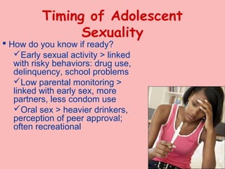 Timing of Adolescent
                Sexuality
 How do you know if ready?
   Early sexual activity > linked
   with risky behaviors: drug use,
   delinquency, school problems
   Low parental monitoring >
   linked with early sex, more
   partners, less condom use
   Oral sex > heavier drinkers,
   perception of peer approval;
   often recreational



                                     12-16
 