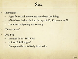Sex
•   Intercourse
    – Ages for sexual intercourse have been declining.
    – ~20% have had sex before the age of 15, 80 percent at 21.
    – Numbers postponing sex is rising.

•   “Outercourse”
•   Oral Sex
    – Increase in last 10-15 yrs
    – Is it sex? Still virgin?
    – Perception that it is likely to be safer



                                                                  12-18
 