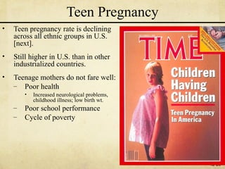 Teen Pregnancy
•   Teen pregnancy rate is declining
    across all ethnic groups in U.S.
    [next].
•   Still higher in U.S. than in other
    industrialized countries.
•   Teenage mothers do not fare well:
    – Poor health
        •   Increased neurological problems,
            childhood illness; low birth wt.
    –   Poor school performance
    –   Cycle of poverty




                                               12-20
 