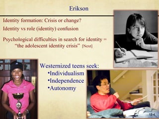 Erikson
Identity formation: Crisis or change?
Identity vs role (identity) confusion

Psychological difficulties in search for identity =
     “the adolescent identity crisis” [Next]


                  Westernized teens seek:
                    •Individualism
                    •Independence
                    •Autonomy



                                                      12-4
 