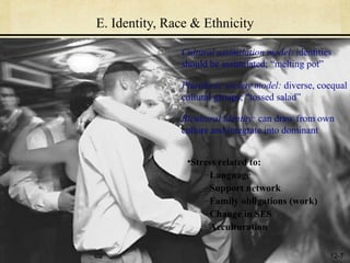 E. Identity, Race & Ethnicity

               Cultural assimilation model: identities
               should be assimilated; “melting pot”

               Pluralistic society model: diverse, coequal
               cultural groups; “tossed salad”

               Bicultural identity: can draw from own
               culture and integrate into dominant


                •Stress related to:
                    –Language
                    –Support network
                    –Family obligations (work)
                    –Change in SES
                    –Acculturation

                                                     12-7
 