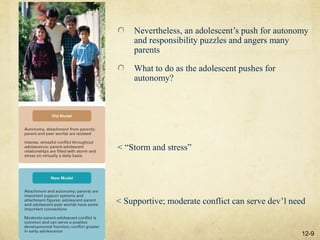 Nevertheless, an adolescent’s push for autonomy
    and responsibility puzzles and angers many
    parents

    What to do as the adolescent pushes for
    autonomy?




< “Storm and stress”




< Supportive; moderate conflict can serve dev’l need


                                                   12-9
 