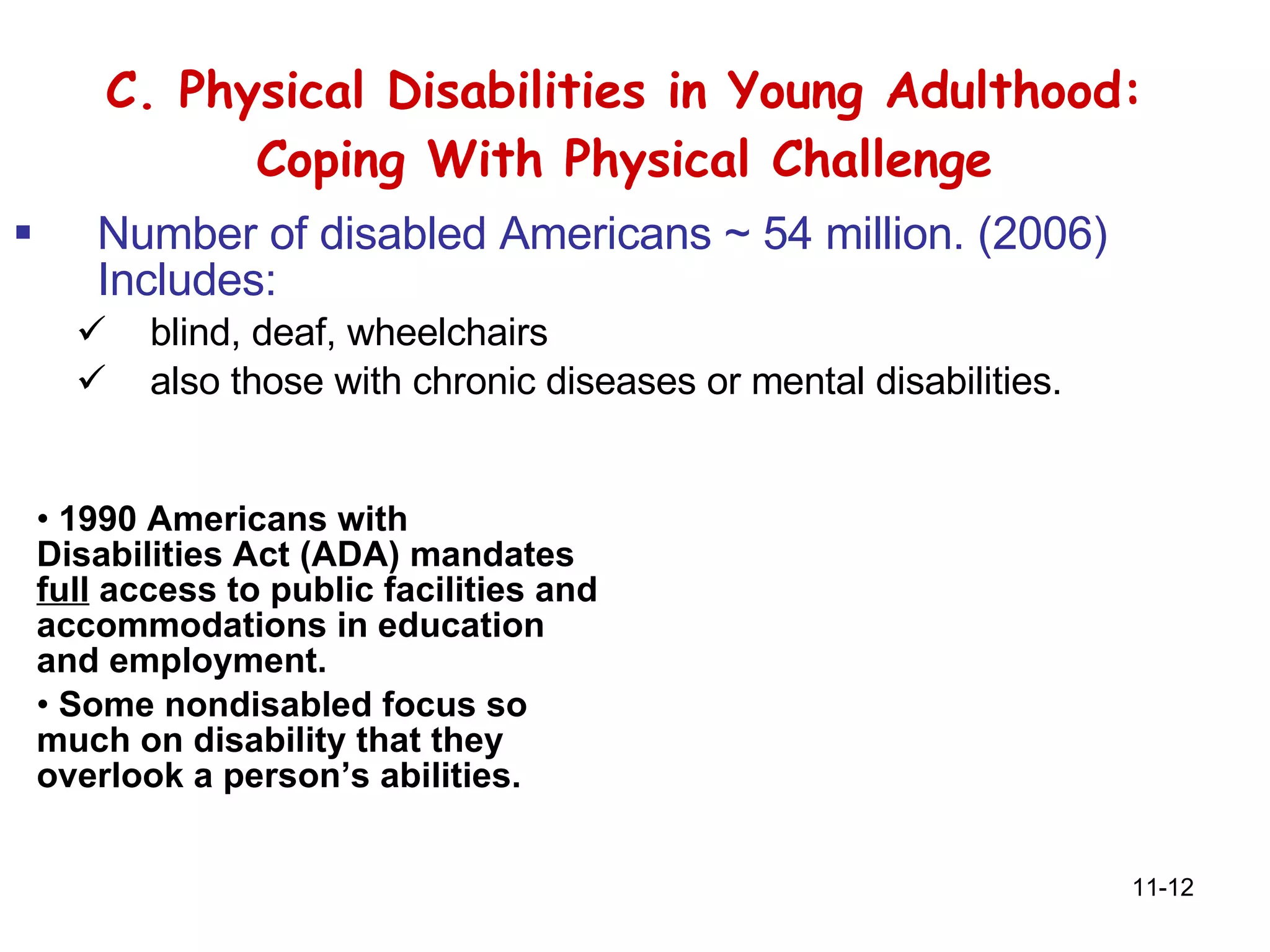 C. Physical Disabilities in Young Adulthood: Coping With Physical Challenge Number of disabled Americans ~ 54 million. (2006) Includes: blind, deaf, wheelchairs also those with chronic diseases or mental disabilities .  1990 Americans with Disabilities Act (ADA) mandates  full  access to public facilities and accommodations in education and employment. Some nondisabled focus so much on disability that they overlook a person’s abilities. 