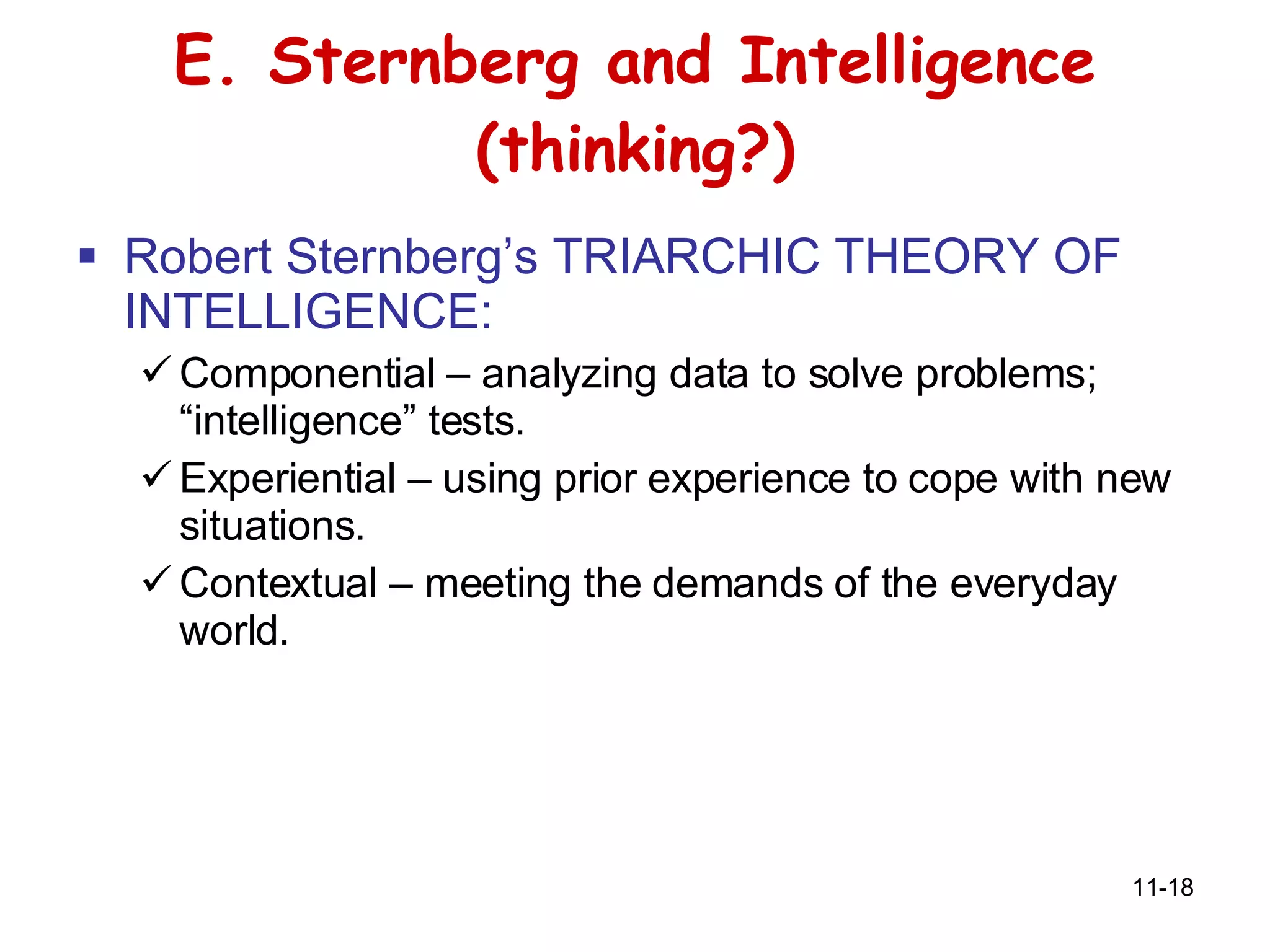 E. Sternberg and Intelligence (thinking?) Robert Sternberg’s TRIARCHIC THEORY OF INTELLIGENCE: Componential – analyzing data to solve problems; “intelligence” tests. Experiential – using prior experience to cope with new situations. Contextual – meeting the demands of the everyday world. 