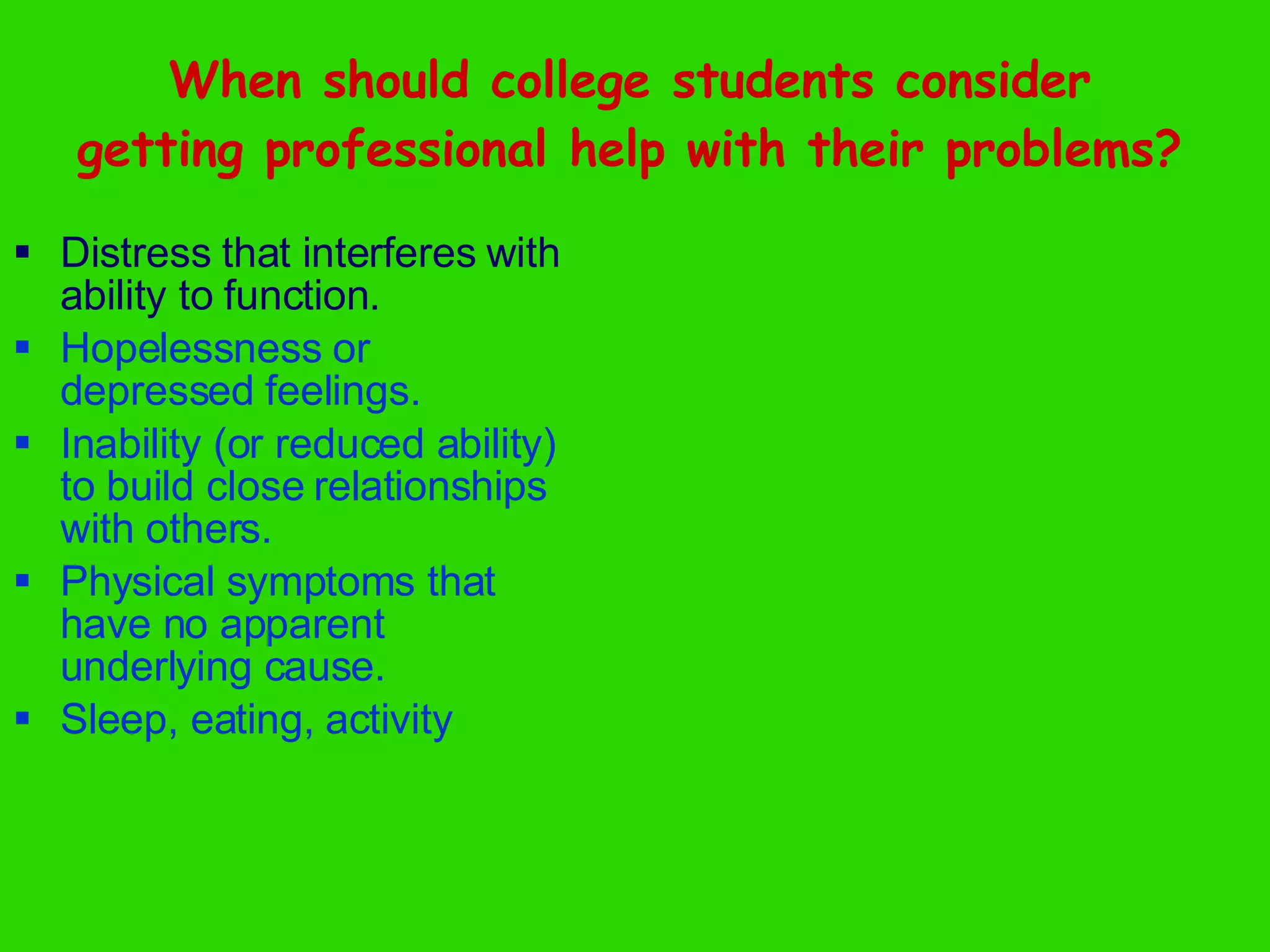 When should college students consider getting professional help with their problems? Distress that interferes with ability to function. Hopelessness or depressed feelings. Inability (or reduced ability) to build close relationships with others. Physical symptoms that have no apparent underlying cause. Sleep, eating, activity 