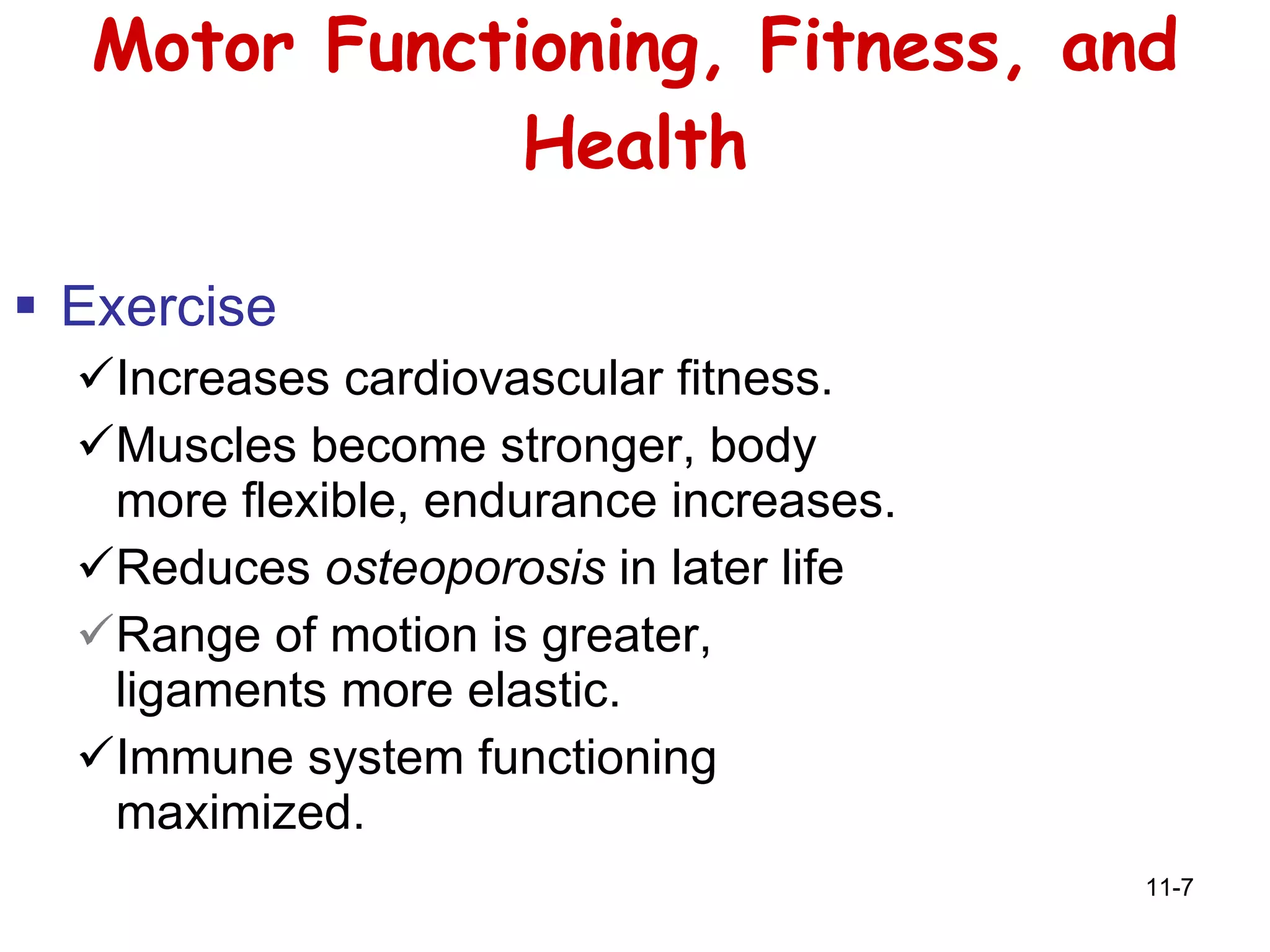 Motor Functioning, Fitness, and Health Exercise Increases cardiovascular fitness. Muscles become stronger, body more flexible, endurance increases. Reduces  osteoporosis  in later life Range of motion is greater, ligaments more elastic. Immune system functioning maximized. 