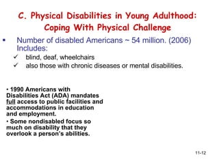 C. Physical Disabilities in Young Adulthood: Coping With Physical Challenge Number of disabled Americans ~ 54 million. (2006) Includes: blind, deaf, wheelchairs also those with chronic diseases or mental disabilities .  1990 Americans with Disabilities Act (ADA) mandates  full  access to public facilities and accommodations in education and employment. Some nondisabled focus so much on disability that they overlook a person’s abilities. 