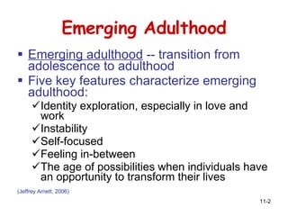 Emerging Adulthood Emerging adulthood  -- transition from  adolescence to adulthood Five key features characterize emerging adulthood:  Identity exploration, especially in love and work  Instability  Self-focused  Feeling in-between  The age of possibilities when individuals have an opportunity to transform their lives  (Jeffrey Arnett, 2006)   