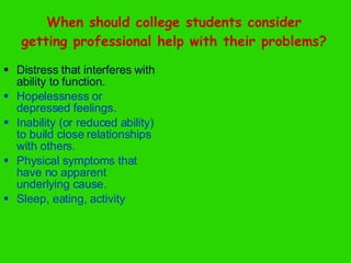 When should college students consider getting professional help with their problems? Distress that interferes with ability to function. Hopelessness or depressed feelings. Inability (or reduced ability) to build close relationships with others. Physical symptoms that have no apparent underlying cause. Sleep, eating, activity 