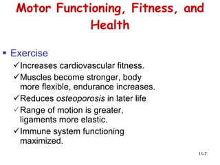 Motor Functioning, Fitness, and Health Exercise Increases cardiovascular fitness. Muscles become stronger, body more flexible, endurance increases. Reduces  osteoporosis  in later life Range of motion is greater, ligaments more elastic. Immune system functioning maximized. 