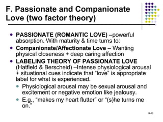 F. Passionate and Companionate Love (two factor theory) PASSIONATE (ROMANTIC LOVE)  –powerful absorption. With maturity & time turns to: Companionate/Affectionate Love  – Wanting physical closeness + deep caring affection LABELING THEORY OF PASSIONATE LOVE  (Hatfield & Berscheid) –Intense physiological arousal + situational cues indicate that “love” is appropriate label for what is experienced. Physiological arousal may be sexual arousal and excitement or negative emotion like jealousy. E.g., “makes my heart flutter” or “(s)he turns me on.” 