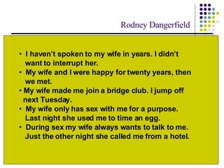 Perceptions of Marital Quality Partners start out seeing their marriage in an idealized manner. But as time passes, the perception of the marriage often declines. I haven ’ t  spoken to my wife in years. I didn ’ t     want to interrupt her. My wife and I were happy for twenty years ,   then    we met.  My wife made me join a bridge club. I jump off    next Tuesday.  My wife only has sex with me for a purpose.    Last night she used me to time an egg. During sex my wife always wants to talk to me.    Just the other night she called me from a hotel. Rodney Dangerfield 