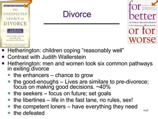 Divorce Hetherington: children coping “reasonably well” Contrast with Judith Wallerstein Hetherington: men and women took six common pathways in exiting divorce  the enhancers – chance to grow the good-enoughs – Lives are similare to pre-divorece; focus on making good decisions. ~40% the seekers – focus on future; set goals the libertines – life in the fast lane, no rules, sex! the competent loners – have everything they need  the defeated 