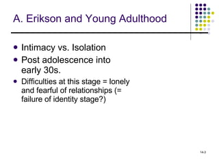 A. Erikson and Young Adulthood Intimacy vs. Isolation   Post adolescence into early 30s. Difficulties at this stage = lonely and fearful of relationships (= failure of identity stage?) 