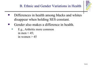 B. Ethnic and Gender Variations in Health

       Differences in health among blacks and whites
        disappear when holding SES constant.
       Gender also makes a difference in health.
         E.g., Arthritis more common
          in men < 45;
          in women > 45




                                                        15-10
 