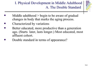 I. Physical Development in Middle Adulthood
                         A. The Double Standard

   Middle adulthood > begin to be aware of gradual
    changes in body that marks the aging process.
   Characterized by variations
   Better educated, more productive than a generation
    ago. (Starts later, lasts longer.) Most educated, most
    affluent cohort.
   Double standard in terms of appearance?




                                                             15-2
 