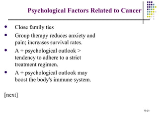 Psychological Factors Related to Cancer

   Close family ties
   Group therapy reduces anxiety and
    pain; increases survival rates.
   A + psychological outlook >
    tendency to adhere to a strict
    treatment regimen.
   A + psychological outlook may
    boost the body's immune system.

[next]

                                                   15-21
 