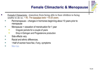 Female Climacteric & Menopause
       Female Climacteric –transition from being able to bear children to being
        unable to do so. ~ 45. The transition lasts ~15-20 years.
          Perimenopause – changes in hormones beginning about 10 years prior to
           menopause
          Menopause = cessation of menstruation for 1 year
               Irregular periods for a couple of years
               Drop in Estrogen and Progesterone production
           Side effects vary
           Racial and ethnic differences.
           ~Half of women have few, if any, symptoms
           Men too




                                                                                   15-24
 