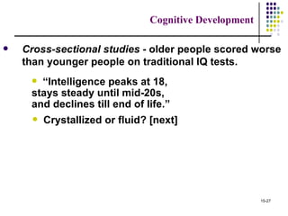 Cognitive Development

   Cross-sectional studies - older people scored worse
    than younger people on traditional IQ tests.
      “Intelligence peaks at 18,
     stays steady until mid-20s,
     and declines till end of life.”
         Crystallized or fluid? [next]




                                                        15-27
 