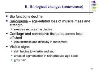 B. Biological changes (senescence)

   Bio functions decline
   Sarcopenia – age-related loss of muscle mass and
    strength
       exercise reduces the decline
   Cartilage and connective tissue becomes less
    efficient
       joint stiffness and difficulty in movement
   Visible signs
       skin begins to wrinkle and sag
       areas of pigmentation in skin produce age spots
       gray hair

                                                          15-3
 