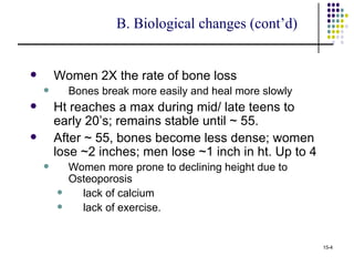 B. Biological changes (cont’d)


       Women 2X the rate of bone loss
           Bones break more easily and heal more slowly
       Ht reaches a max during mid/ late teens to
        early 20’s; remains stable until ~ 55.
       After ~ 55, bones become less dense; women
        lose ~2 inches; men lose ~1 inch in ht. Up to 4
           Women more prone to declining height due to
            Osteoporosis
             lack of calcium
             lack of exercise.


                                                           15-4
 