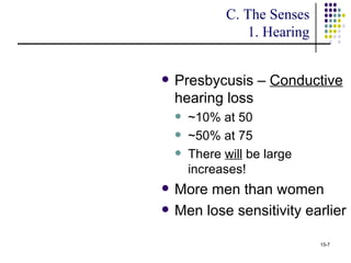 C. The Senses
                 1. Hearing


   Presbycusis – Conductive
    hearing loss
       ~10% at 50
       ~50% at 75
       There will be large
        increases!
   More men than women
   Men lose sensitivity earlier

                              15-7
 
