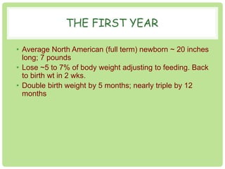 THE FIRST YEAR 
• Average North American (full term) newborn ~ 20 inches 
long; 7 pounds 
• Lose ~5 to 7% of body weight adjusting to feeding. Back 
to birth wt in 2 wks. 
• Double birth weight by 5 months; nearly triple by 12 
months 
 