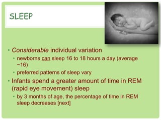 SLEEP 
• Considerable individual variation 
• newborns can sleep 16 to 18 hours a day (average 
~16) 
• preferred patterns of sleep vary 
• Infants spend a greater amount of time in REM 
(rapid eye movement) sleep 
• by 3 months of age, the percentage of time in REM 
sleep decreases [next] 
 