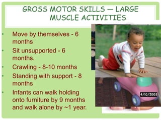 GROSS MOTOR SKILLS — LARGE 
MUSCLE ACTIVITIES 
• Move by themselves - 6 
months 
• Sit unsupported - 6 
months. 
• Crawling - 8-10 months 
• Standing with support - 8 
months 
• Infants can walk holding 
onto furniture by 9 months 
and walk alone by ~1 year. 
 