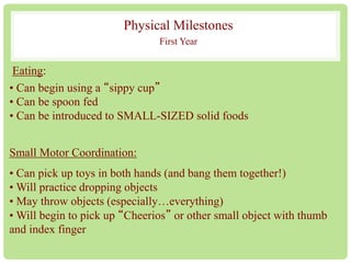 Physical Milestones 
First Year 
Eating: 
• Can begin using a “sippy cup” 
• Can be spoon fed 
• Can be introduced to SMALL-SIZED solid foods 
Small Motor Coordination: 
• Can pick up toys in both hands (and bang them together!) 
•Will practice dropping objects 
• May throw objects (especially…everything) 
•Will begin to pick up “Cheerios” or other small object with thumb 
and index finger 
 