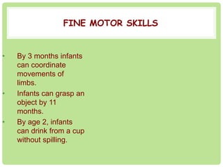 FINE MOTOR SKILLS 
• By 3 months infants 
can coordinate 
movements of 
limbs. 
• Infants can grasp an 
object by 11 
months. 
• By age 2, infants 
can drink from a cup 
without spilling. 
 